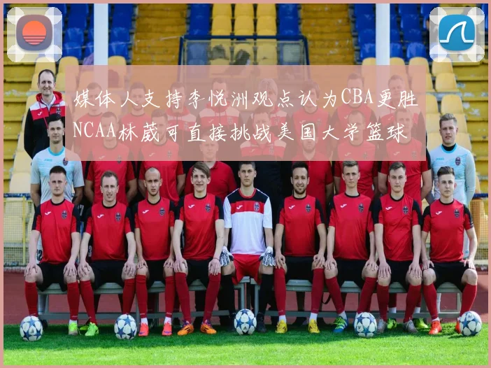 媒体人支持李悦洲观点认为CBA更胜NCAA林葳可直接挑战美国大学篮球