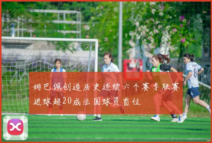 姆巴佩创造历史连续六个赛季联赛进球超20成法国球员首位