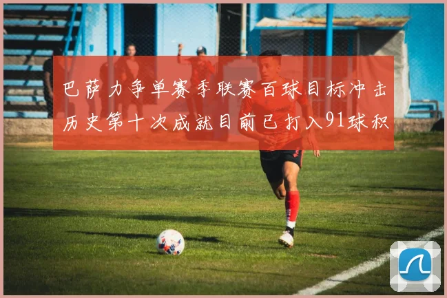 巴萨力争单赛季联赛百球目标冲击历史第十次成就目前已打入91球积91分