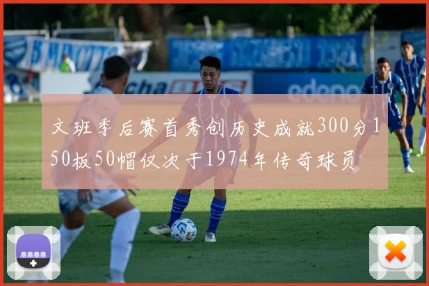 文班季后赛首秀创历史成就300分150板50帽仅次于1974年传奇球员