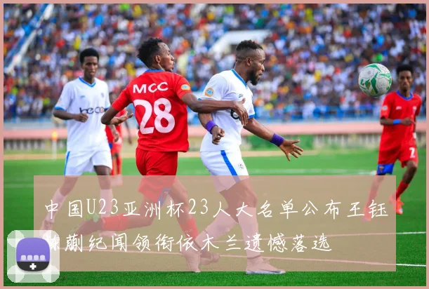 中国U23亚洲杯23人大名单公布王钰栋蒯纪闻领衔依木兰遗憾落选