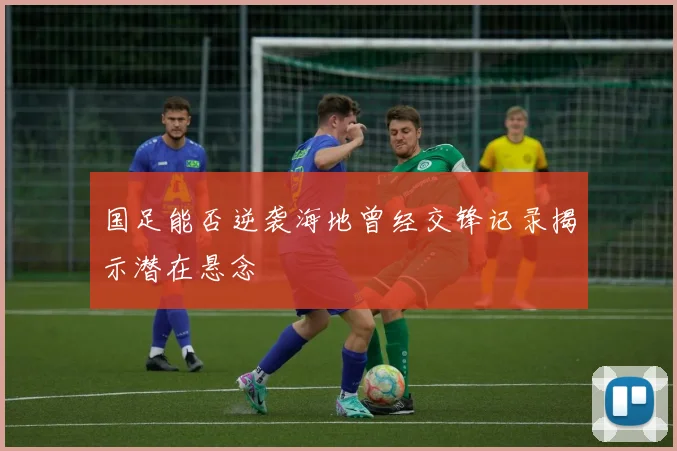 国足能否逆袭海地曾经交锋记录揭示潜在悬念