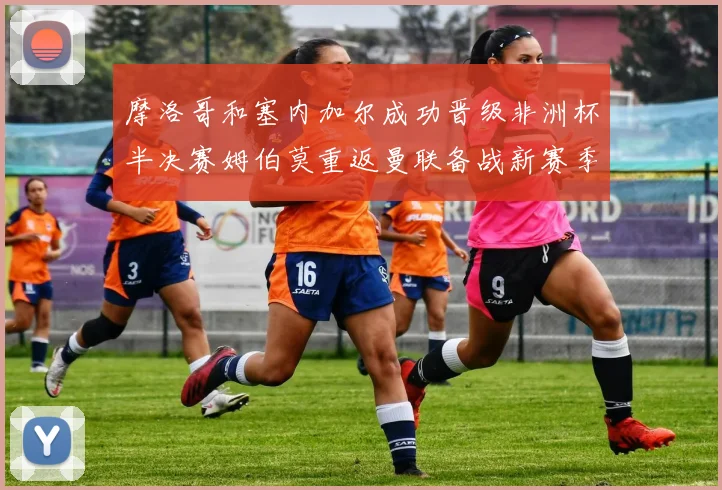 摩洛哥和塞内加尔成功晋级非洲杯半决赛姆伯莫重返曼联备战新赛季