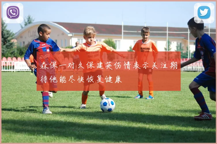 森保一对久保建英伤情表示关注期待他能尽快恢复健康