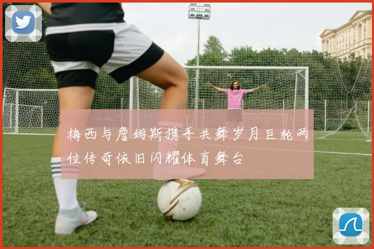 梅西与詹姆斯携手共舞岁月巨轮两位传奇依旧闪耀体育舞台