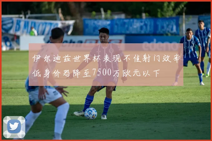 伊尔迪兹世界杯表现不佳射门效率低身价恐降至7500万欧元以下
