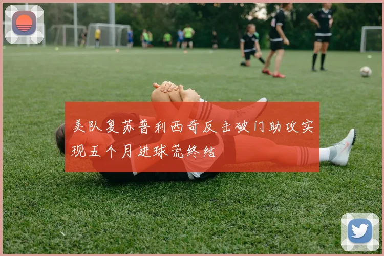 美队复苏普利西奇反击破门助攻实现五个月进球荒终结