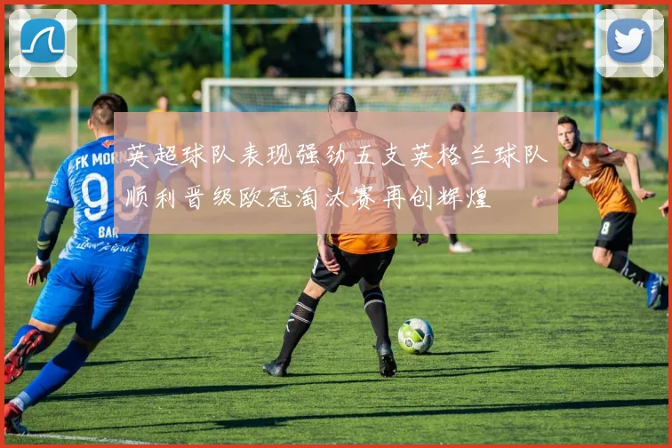 英超球队表现强劲五支英格兰球队顺利晋级欧冠淘汰赛再创辉煌