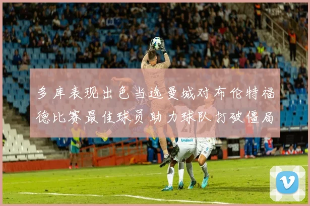 多库表现出色当选曼城对布伦特福德比赛最佳球员助力球队打破僵局