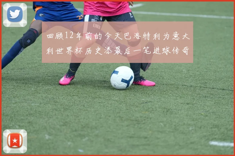 回顾12年前的今天巴洛特利为意大利世界杯历史添最后一笔进球传奇
