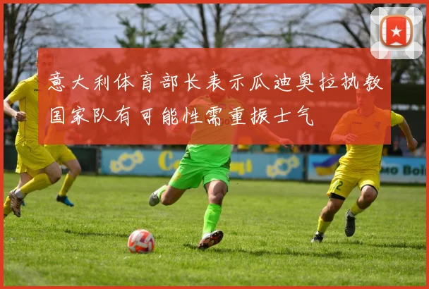 意大利体育部长表示瓜迪奥拉执教国家队有可能性需重振士气