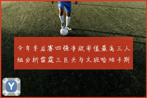 今年季后赛四强净效率值最高三人组分析雷霆三巨头与文班哈珀卡斯尔的表现对比