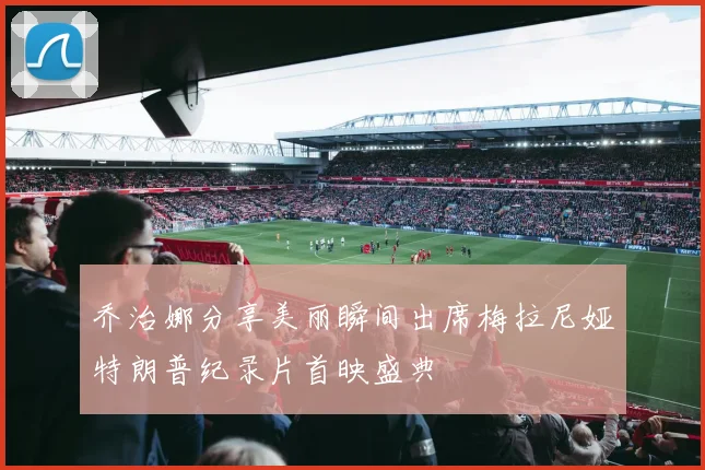 乔治娜分享美丽瞬间出席梅拉尼娅特朗普纪录片首映盛典