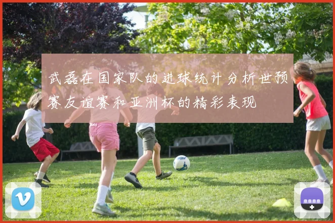 武磊在国家队的进球统计分析世预赛友谊赛和亚洲杯的精彩表现