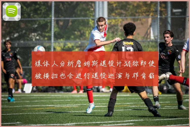 媒体人分析詹姆斯退役计划称即使被横扫也会进行退役巡演与邓肯截然不同