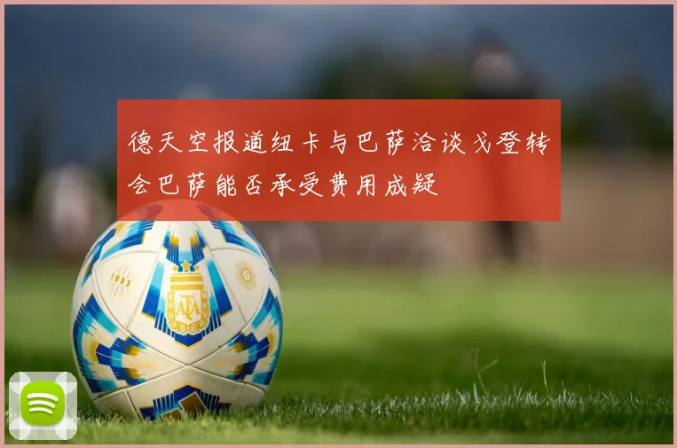 德天空报道纽卡与巴萨洽谈戈登转会巴萨能否承受费用成疑