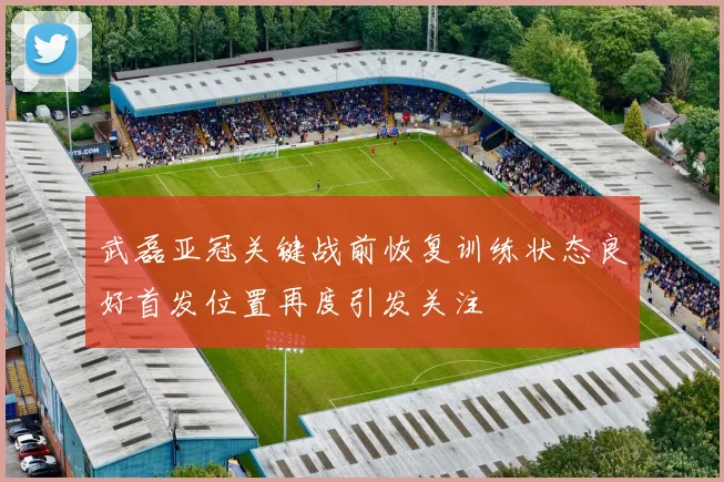 武磊亚冠关键战前恢复训练状态良好首发位置再度引发关注