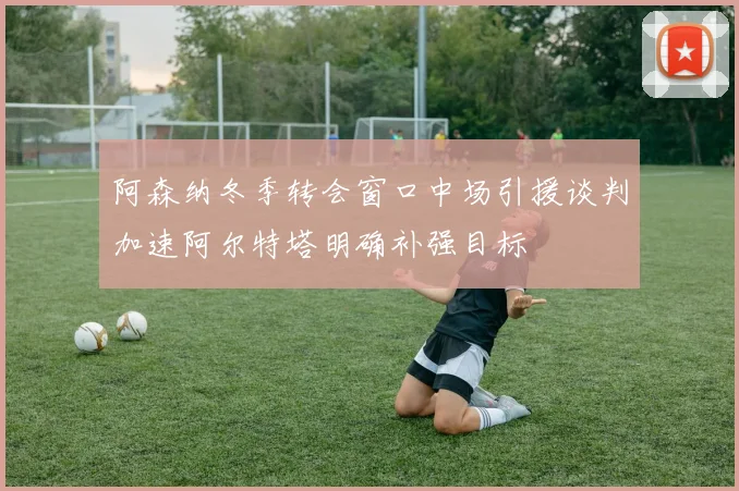 阿森纳冬季转会窗口中场引援谈判加速阿尔特塔明确补强目标