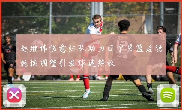 赵继伟伤愈归队助力辽宁男篮后场轮换调整引发球迷热议